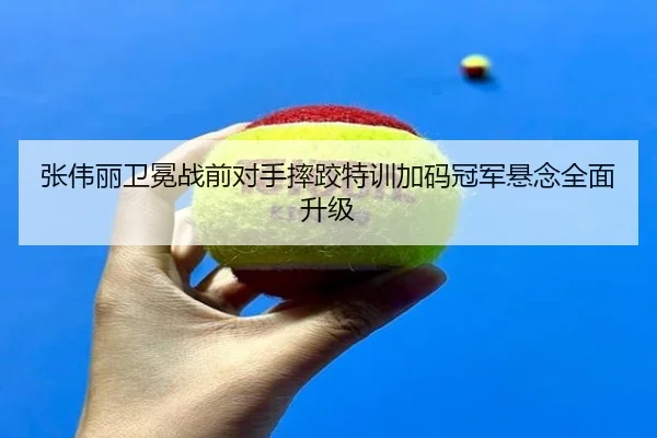 张伟丽卫冕战前对手摔跤特训加码冠军悬念全面升级